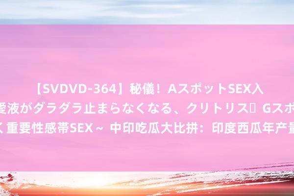 【SVDVD-364】秘儀！AスポットSEX入門 ～刺激した瞬間から愛液がダラダラ止まらなくなる、クリトリス・Gスポットに続く重要性感帯SEX～ 中印吃瓜大比拼：印度西瓜年产量325万吨，中国的产量你念念象不到