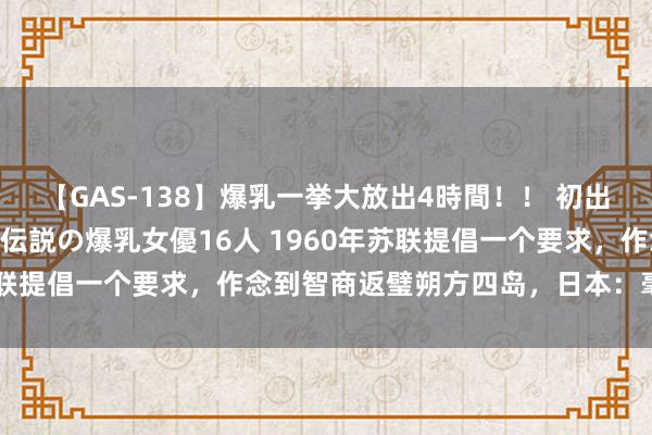 【GAS-138】爆乳一挙大放出4時間！！ 初出し！すべて撮り下ろし 伝説の爆乳女優16人 1960年苏联提倡一个要求，作念到智商返璧朔方四岛，日本：毫不理睬