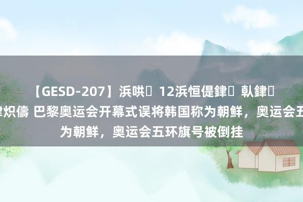 【GESD-207】浜哄12浜恒偍銉倝銉兂銉€銉笺儵銉炽儔 巴黎奥运会开幕式误将韩国称为朝鲜，奥运会五环旗号被倒挂