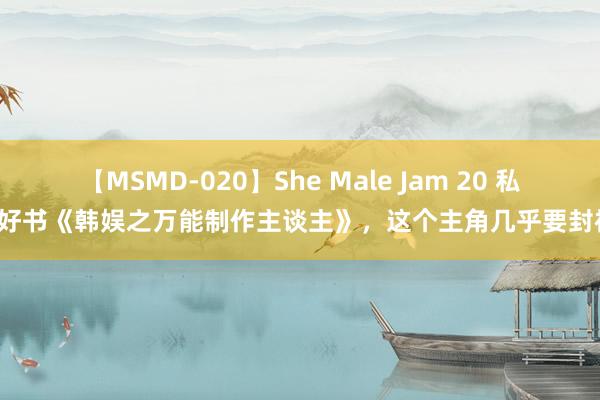 【MSMD-020】She Male Jam 20 私藏好书《韩娱之万能制作主谈主》，这个主角几乎要封神！