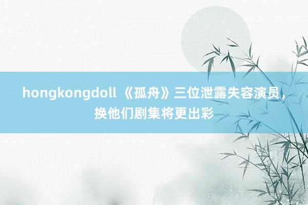 hongkongdoll 《孤舟》三位泄露失容演员，<a href=