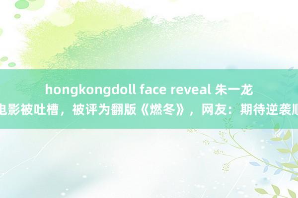 hongkongdoll face reveal 朱一龙新电影被吐槽，被评为翻版《燃冬》，网友：期待逆袭顺利