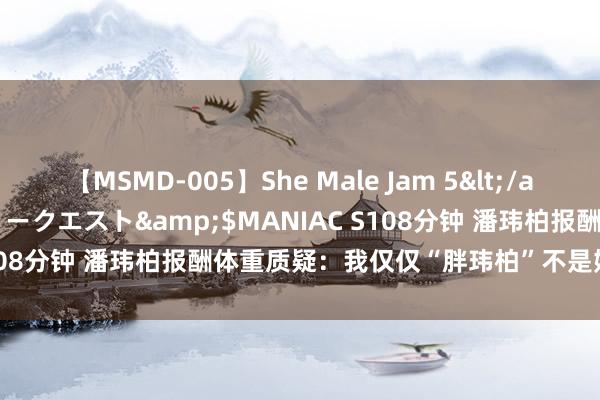 【MSMD-005】She Male Jam 5</a>2008-08-04グローリークエスト&$MANIAC S108分钟 潘玮柏报酬体重质疑：我仅仅“胖玮柏”不是始终200斤！