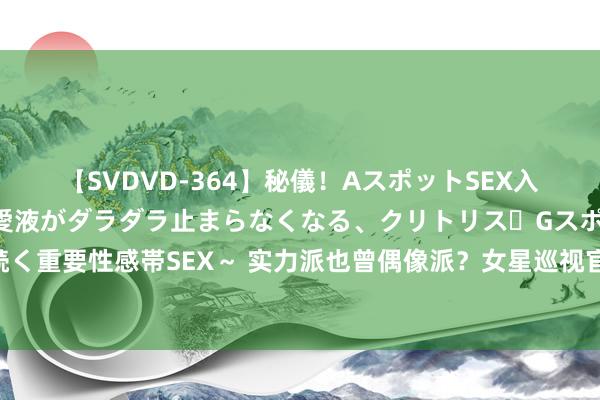 【SVDVD-364】秘儀！AスポットSEX入門 ～刺激した瞬間から愛液がダラダラ止まらなくなる、クリトリス・Gスポットに続く重要性感帯SEX～ 实力派也曾偶像派？女星巡视官形象对比分析，差距就异常显然了