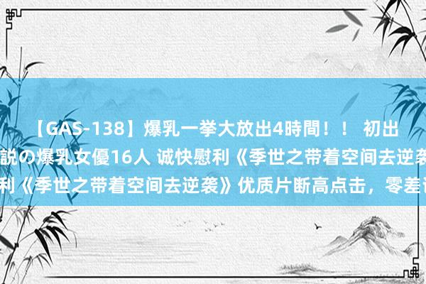 【GAS-138】爆乳一挙大放出4時間！！ 初出し！すべて撮り下ろし 伝説の爆乳女優16人 诚快慰利《季世之带着空间去逆袭》优质片断高点击，零差评！