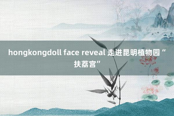 hongkongdoll face reveal 走进昆明植物园“扶荔宫”