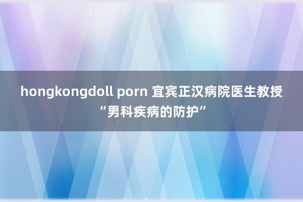 hongkongdoll porn 宜宾正汉病院医生教授“男科疾病的防护”