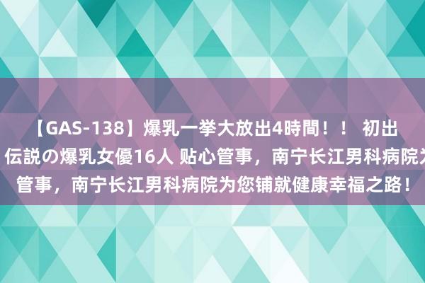 【GAS-138】爆乳一挙大放出4時間！！ 初出し！すべて撮り下ろし 伝説の爆乳女優16人 贴心管事，南宁长江男科病院为您铺就健康幸福之路！