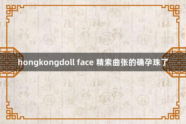 hongkongdoll face 精索曲张的确孕珠了