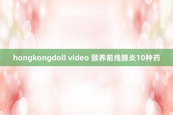 hongkongdoll video 颐养前线腺炎10种药