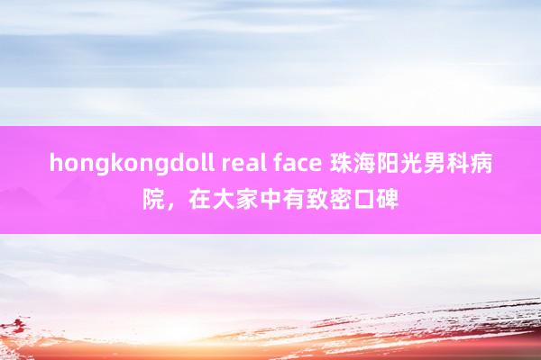 hongkongdoll real face 珠海阳光男科病院，在大家中有致密口碑