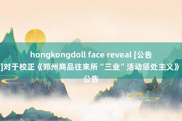 hongkongdoll face reveal [公告与见知]对于校正《郑州商品往来所“三业”活动惩处主义》的公告