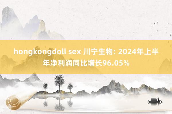 hongkongdoll sex 川宁生物: 2024年上半年净利润同比增长96.05%