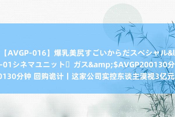 【AVGP-016】爆乳美尻すごいからだスペシャル</a>2007-12-01シネマユニット・ガス&$AVGP200130分钟 回购诡计丨这家公司实控东谈主漠视3亿元—5亿元回购公司股份