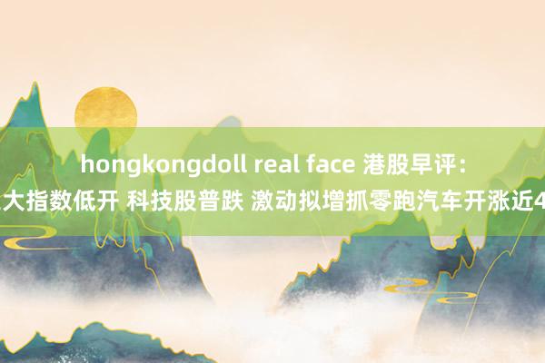 hongkongdoll real face 港股早评：三大指数低开 科技股普跌 激动拟增抓零跑汽车开涨近4%