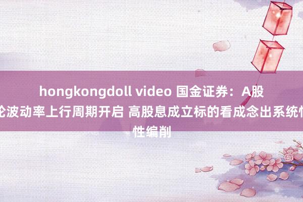 hongkongdoll video 国金证券：A股新一轮波动率上行周期开启 高股息成立标的看成念出系统性编削