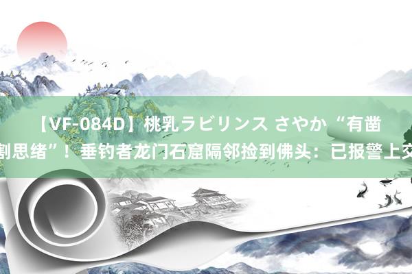 【VF-084D】桃乳ラビリンス さやか “有凿割思绪”！垂钓者龙门石窟隔邻捡到佛头：已报警上交