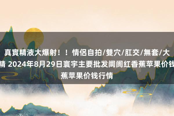 真實精液大爆射！！情侶自拍/雙穴/肛交/無套/大量噴精 2024年8月29日寰宇主要批发阛阓红香蕉苹果价钱行情