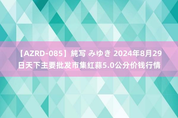 【AZRD-085】純写 みゆき 2024年8月29日天下主要批发市集红蒜5.0公分价钱行情