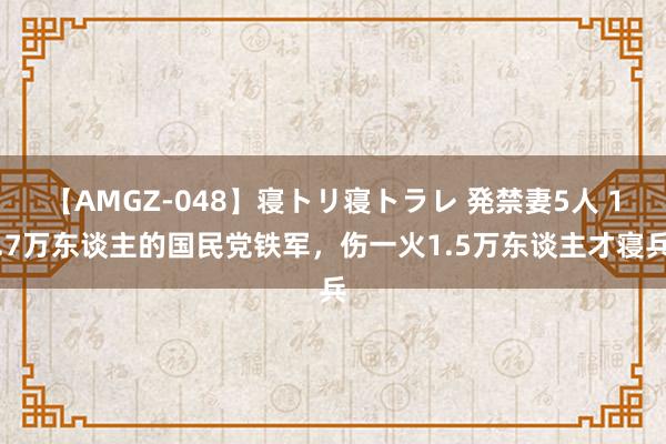 【AMGZ-048】寝トリ寝トラレ 発禁妻5人 1.7万东谈主的国民党铁军，伤一火1.5万东谈主才寝兵