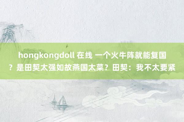 hongkongdoll 在线 一个火牛阵就能复国？是田契太强如故燕国太菜？田契：我不太要紧