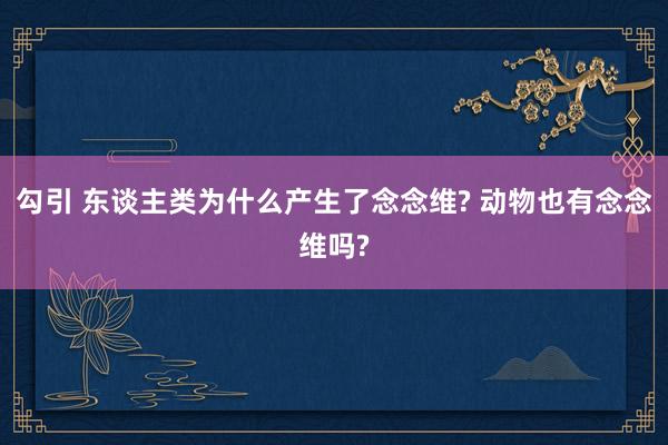 勾引 东谈主类为什么产生了念念维? 动物也有念念维吗?