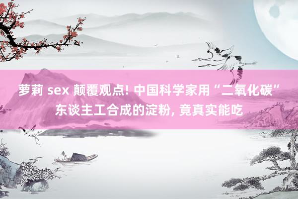 萝莉 sex 颠覆观点! 中国科学家用“二氧化碳”东谈主工合成的淀粉， 竟真实能吃