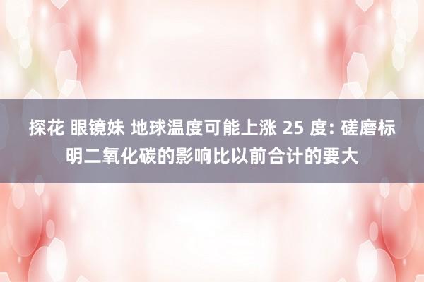 探花 眼镜妹 地球温度可能上涨 25 度: 磋磨标明二氧化碳的影响比以前合计的要大