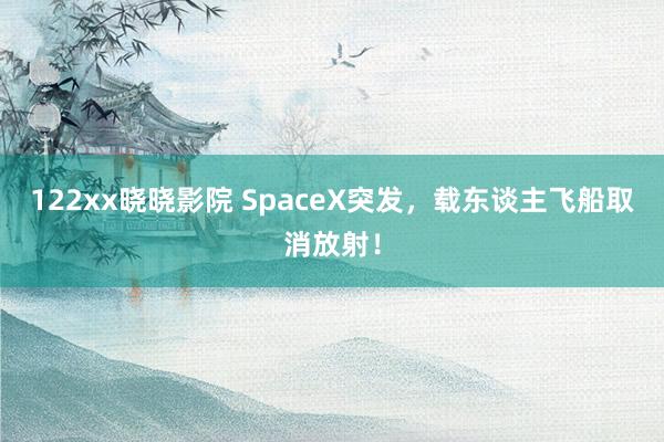 122xx晓晓影院 SpaceX突发，载东谈主飞船取消放射！