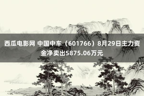 西瓜电影网 中国中车（601766）8月29日主力资金净卖出5875.06万元