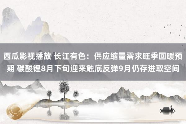 西瓜影视播放 长江有色：供应缩量需求旺季回暖预期 碳酸锂8月下旬迎来触底反弹9月仍存进取空间