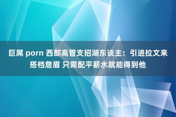 巨屌 porn 西部高管支招湖东谈主：引进拉文来搭档詹眉 只需配平薪水就能得到他