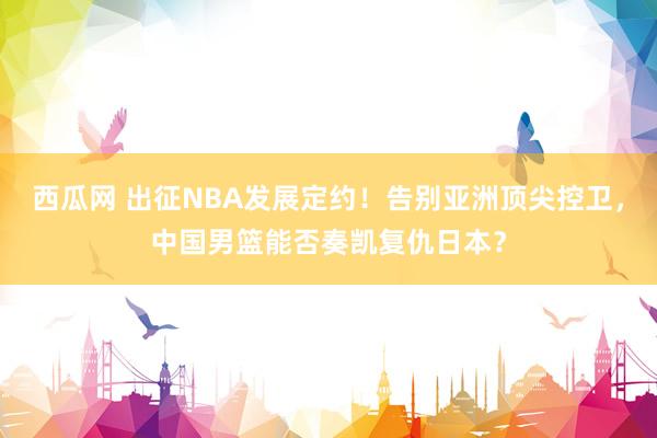 西瓜网 出征NBA发展定约！告别亚洲顶尖控卫，中国男篮能否奏凯复仇日本？