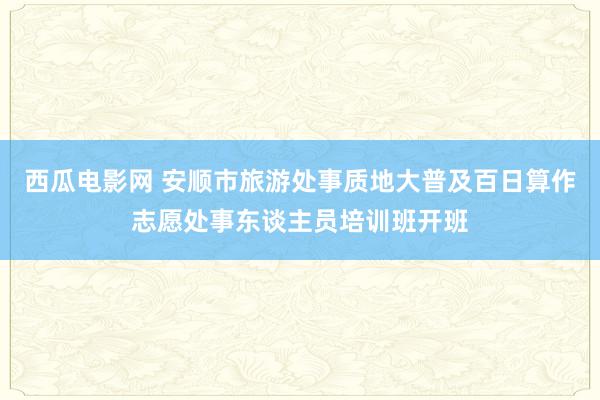 西瓜电影网 安顺市旅游处事质地大普及百日算作志愿处事东谈主员培训班开班