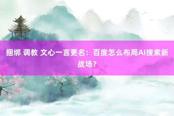 捆绑 调教 文心一言更名：百度怎么布局AI搜索新战场？