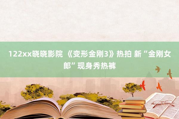 122xx晓晓影院 《变形金刚3》热拍 新“金刚女郎”现身秀热裤