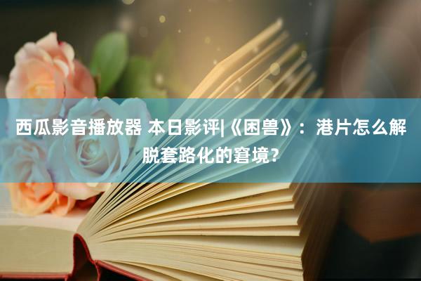 西瓜影音播放器 本日影评|《困兽》：港片怎么解脱套路化的窘境？