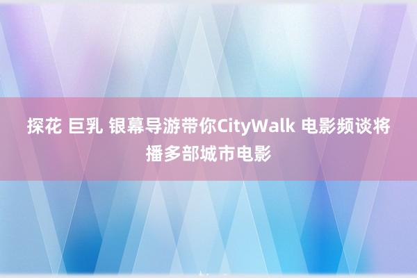 探花 巨乳 银幕导游带你CityWalk 电影频谈将播多部城市电影