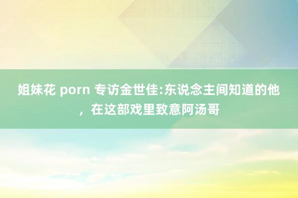 姐妹花 porn 专访金世佳:东说念主间知道的他，在这部戏里致意阿汤哥