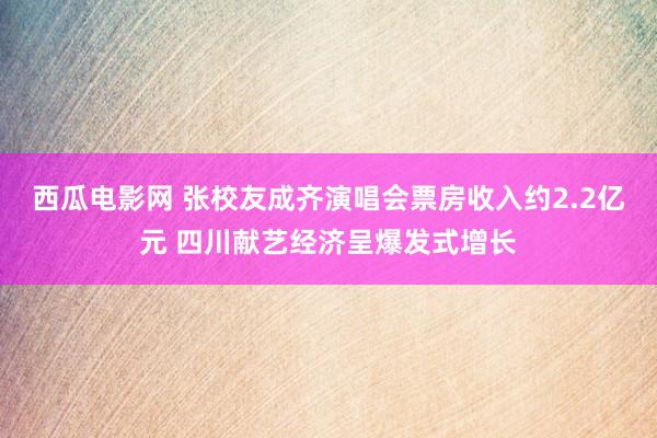 西瓜电影网 张校友成齐演唱会票房收入约2.2亿元 四川献艺经济呈爆发式增长