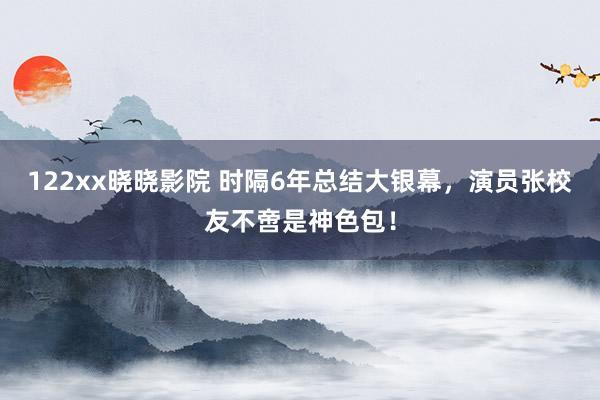 122xx晓晓影院 时隔6年总结大银幕，演员张校友不啻是神色包！