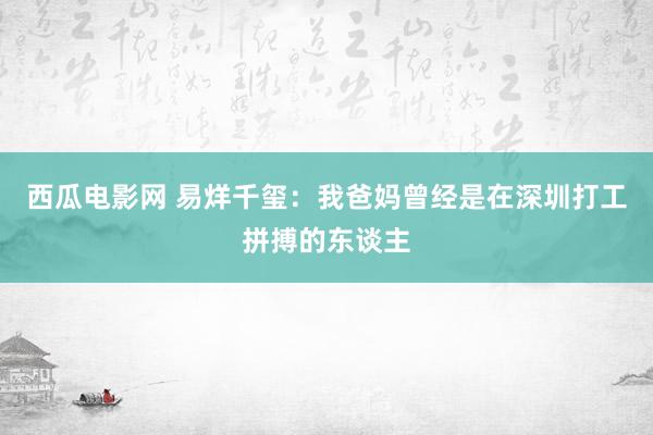 西瓜电影网 易烊千玺：我爸妈曾经是在深圳打工拼搏的东谈主