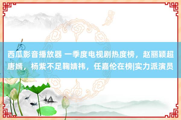 西瓜影音播放器 一季度电视剧热度榜，赵丽颖超唐嫣，杨紫不足鞠婧祎，任嘉伦在榜|实力派演员