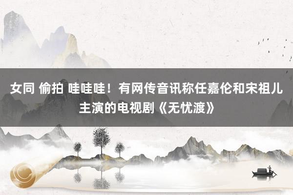 女同 偷拍 哇哇哇！有网传音讯称任嘉伦和宋祖儿主演的电视剧《无忧渡》