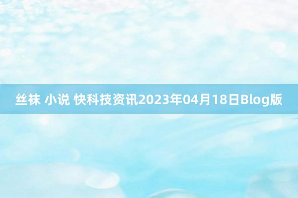 丝袜 小说 快科技资讯2023年04月18日Blog版