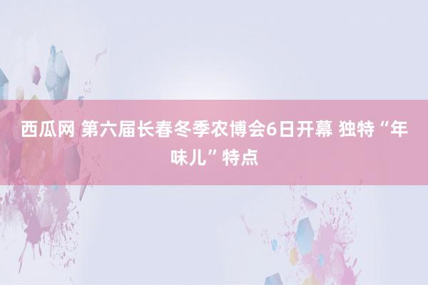 西瓜网 第六届长春冬季农博会6日开幕 独特“年味儿”特点