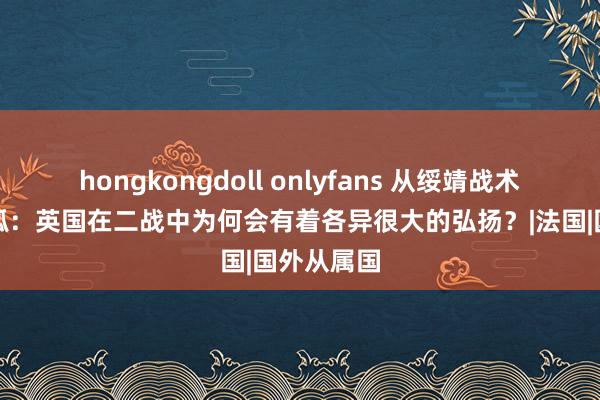 hongkongdoll onlyfans 从绥靖战术到北非猎狐：英国在二战中为何会有着各异很大的弘扬？|法国|国外从属国