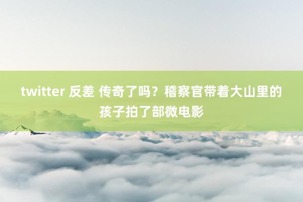 twitter 反差 传奇了吗？稽察官带着大山里的孩子拍了部微电影