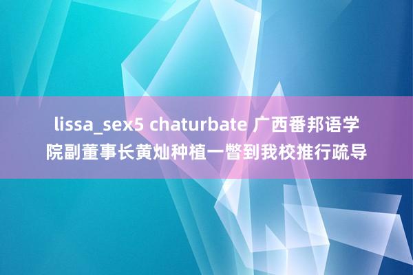 lissa_sex5 chaturbate 广西番邦语学院副董事长黄灿种植一瞥到我校推行疏导