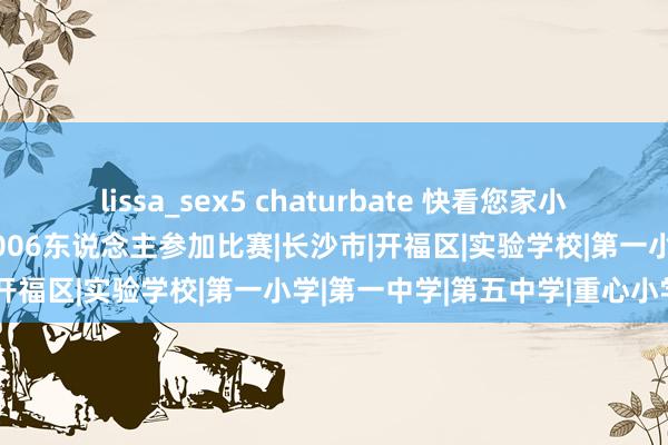 lissa_sex5 chaturbate 快看您家小孩上镜莫得？全省首届！1006东说念主参加比赛|长沙市|开福区|实验学校|第一小学|第一中学|第五中学|重心小学